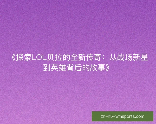 《探索LOL贝拉的全新传奇：从战场新星到英雄背后的故事》