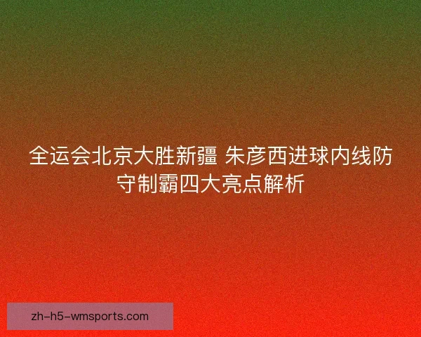 全运会北京大胜新疆 朱彦西进球内线防守制霸四大亮点解析