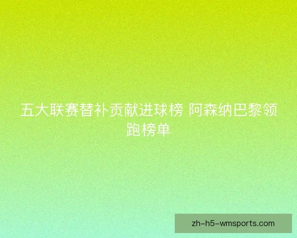 五大联赛替补贡献进球榜 阿森纳巴黎领跑榜单
