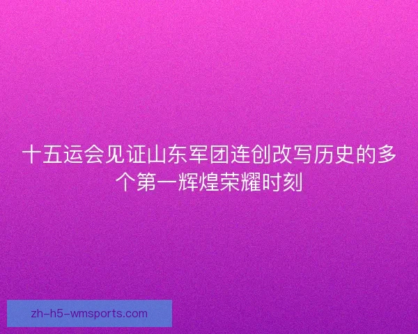 十五运会见证山东军团连创改写历史的多个第一辉煌荣耀时刻